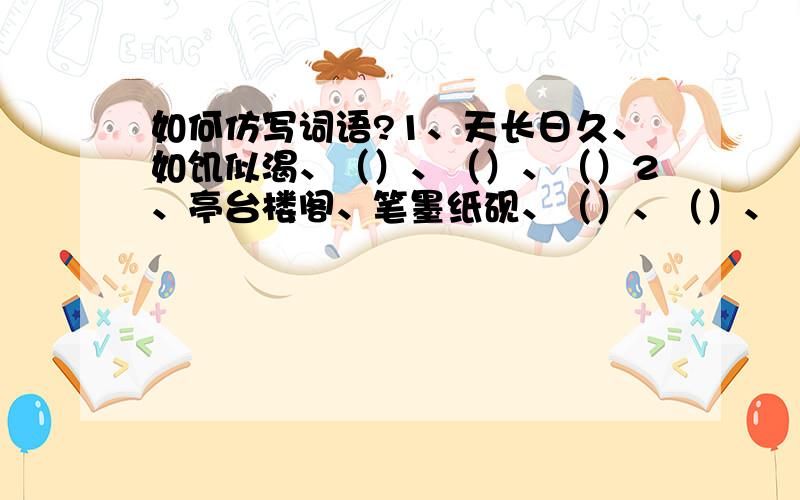 如何仿写词语?1、天长日久、如饥似渴、（）、（）、（）2、亭台楼阁、笔墨纸砚、（）、（）、（）