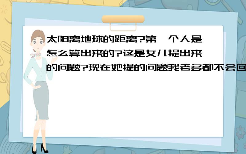 太阳离地球的距离?第一个人是怎么算出来的?这是女儿提出来的问题?现在她提的问题我老多都不会回答,以后我会经常把她踢的问题写出来?说不定其他孩子也这么问过家长.