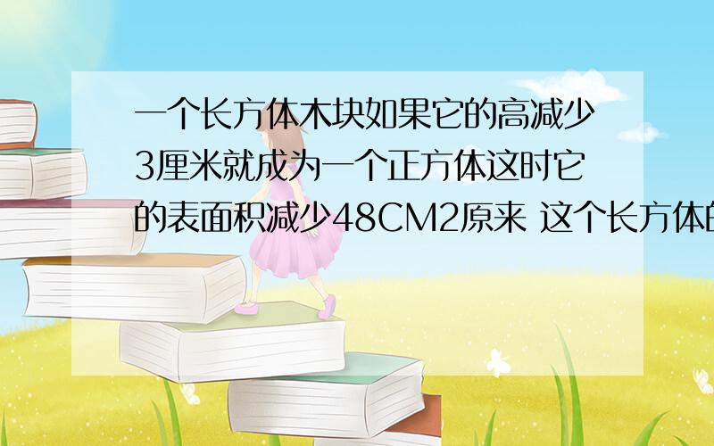 一个长方体木块如果它的高减少3厘米就成为一个正方体这时它的表面积减少48CM2原来 这个长方体的体积是多少