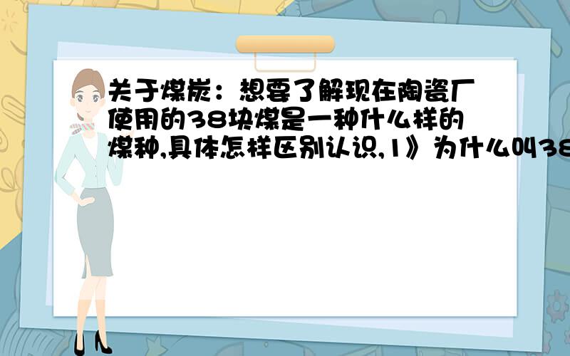 关于煤炭：想要了解现在陶瓷厂使用的38块煤是一种什么样的煤种,具体怎样区别认识,1》为什么叫38块煤,是指体积大小吗?2》它是怎样使用的?3》价格方面有什么区别吗?