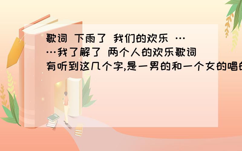 歌词 下雨了 我们的欢乐 ……我了解了 两个人的欢乐歌词有听到这几个字,是一男的和一个女的唱的,男的挺像五月天的.有没有人知道叫什么名字呀,.