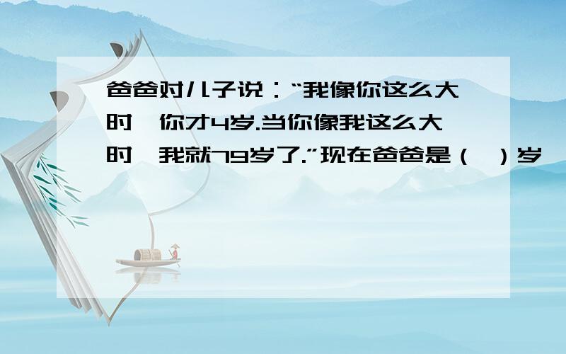 爸爸对儿子说：“我像你这么大时,你才4岁.当你像我这么大时,我就79岁了.”现在爸爸是（ ）岁,儿子是