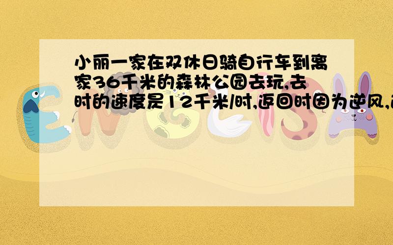 小丽一家在双休日骑自行车到离家36千米的森林公园去玩,去时的速度昃12千米/时,返回时因为逆风,速度比去时慢了3千米/时,返回时用了几小时?