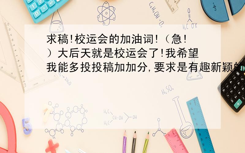 求稿!校运会的加油词!（急!）大后天就是校运会了!我希望我能多投投稿加加分,要求是有趣新颖的!我的要求很高哦!字数最好在100-200字之间,不需要给什么工作人员的,最好是全体运动员能用的