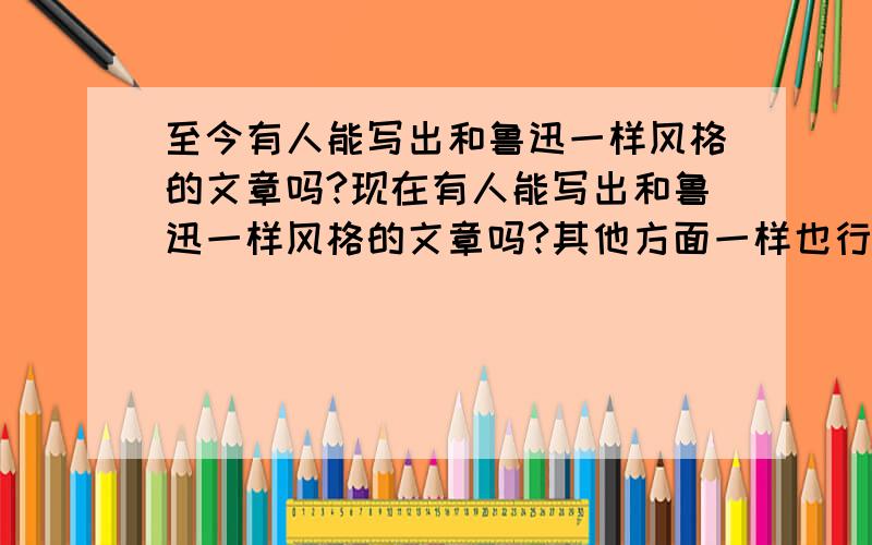 至今有人能写出和鲁迅一样风格的文章吗?现在有人能写出和鲁迅一样风格的文章吗?其他方面一样也行!