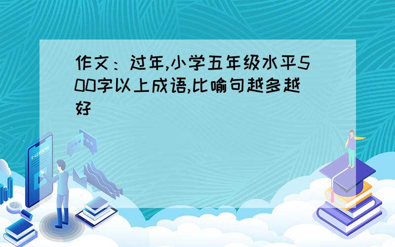 作文：过年,小学五年级水平500字以上成语,比喻句越多越好