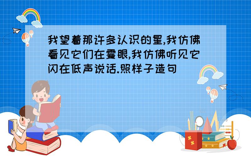 我望着那许多认识的星,我仿佛看见它们在霎眼,我仿佛听见它闪在低声说话.照样子造句