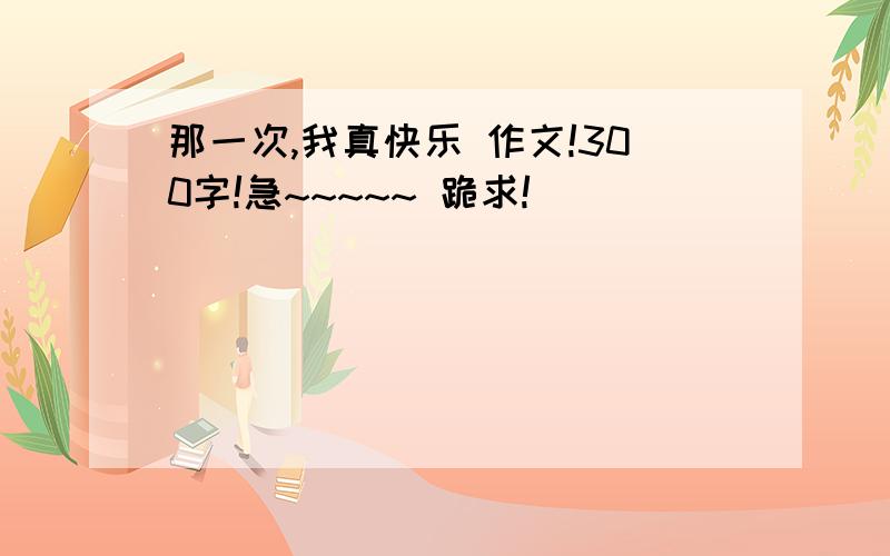 那一次,我真快乐 作文!300字!急~~~~~ 跪求!