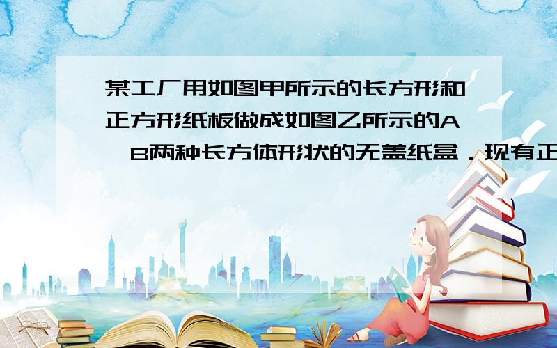 某工厂用如图甲所示的长方形和正方形纸板做成如图乙所示的A,B两种长方体形状的无盖纸盒．现有正方形纸板140张,长方形纸板360张,刚好全部用完,问能做成多少个A型盒子?多少个B型盒子?（2