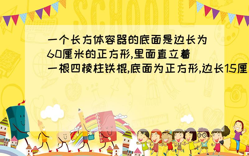 一个长方体容器的底面是边长为60厘米的正方形,里面直立着一根四棱柱铁棍,底面为正方形,边长15厘米.这是容器里的水深0.5米.如果把铁棍向正上方提起24厘米,铁棍浸在水中这部分有多少厘米