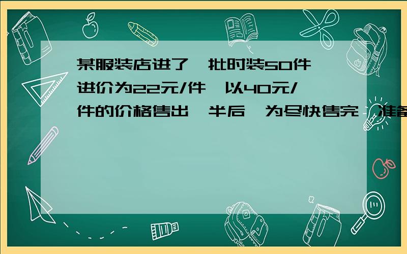 某服装店进了一批时装50件,进价为22元/件,以40元/件的价格售出一半后,为尽快售完,准备打折出售,如果要使总利润不低于720元,那么余下的时装可按原定价几折出售?列出不等式（组）