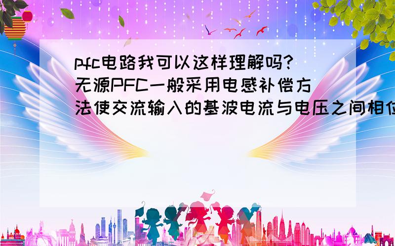 pfc电路我可以这样理解吗?无源PFC一般采用电感补偿方法使交流输入的基波电流与电压之间相位差减小来提高功率因数,这句话的意思是不是和谐振电路有类似的意思呢?添加PFC,电感的电流落后