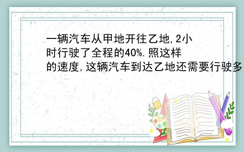 一辆汽车从甲地开往乙地,2小时行驶了全程的40%.照这样的速度,这辆汽车到达乙地还需要行驶多少小时?比例方