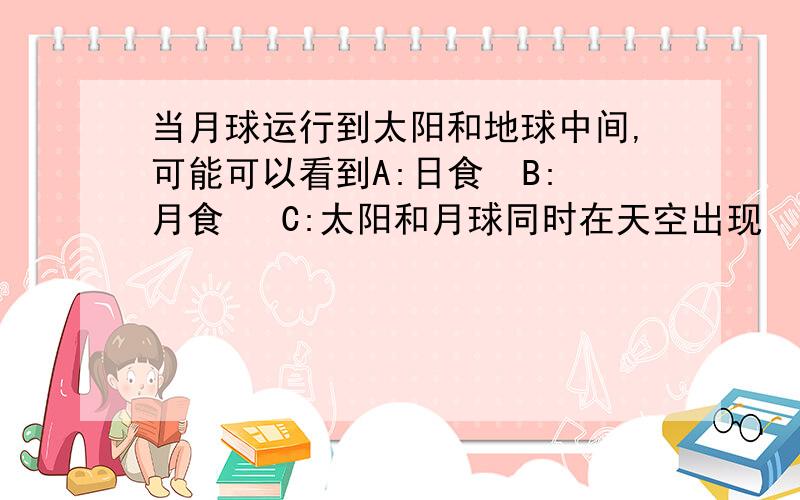 当月球运行到太阳和地球中间,可能可以看到A:日食  B:月食   C:太阳和月球同时在天空出现