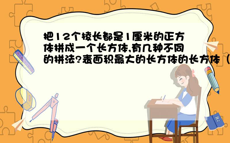 把12个棱长都是1厘米的正方体拼成一个长方体,有几种不同的拼法?表面积最大的长方体的长方体（看下面补充长,宽,