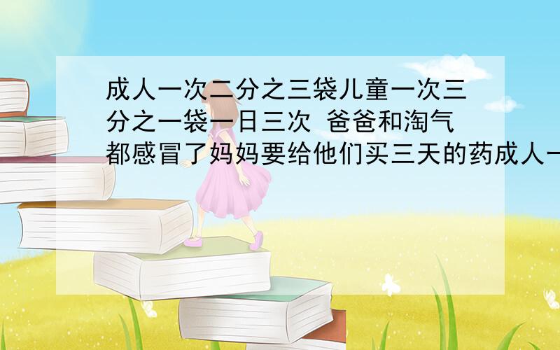 成人一次二分之三袋儿童一次三分之一袋一日三次 爸爸和淘气都感冒了妈妈要给他们买三天的药成人一次二分之三袋儿童一次三分之一袋一日三次爸爸和淘气都感冒了妈妈要给他们买三天的