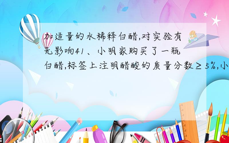 加适量的水稀释白醋,对实验有无影响41、小明家购买了一瓶白醋,标签上注明醋酸的质量分数≥5%,小明想,这瓶白醋中醋酸的含量是否与标签的标注相符?请你与小明一起,用有关酸碱的知识,定