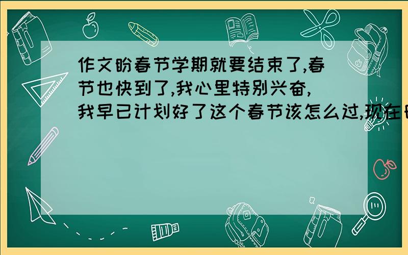 作文盼春节学期就要结束了,春节也快到了,我心里特别兴奋,我早已计划好了这个春节该怎么过,现在日日夜夜盼望的春节终于要来了哦,我一定要过得充实而有意义.首先,得提前买好对联,把家