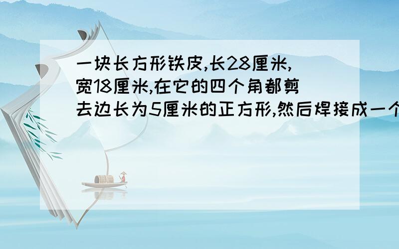 一块长方形铁皮,长28厘米,宽18厘米,在它的四个角都剪去边长为5厘米的正方形,然后焊接成一个无盖的铁盒,...一块长方形铁皮,长28厘米,宽18厘米,在它的四个角都剪去边长为5厘米的正方形,然后