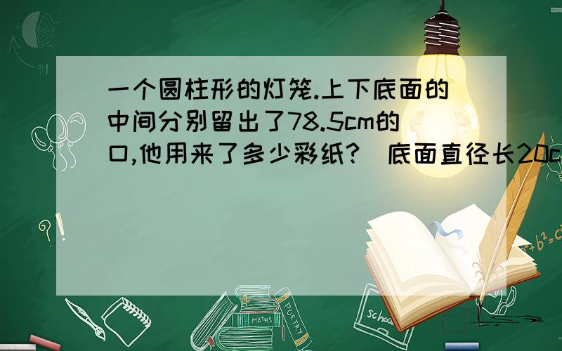 一个圆柱形的灯笼.上下底面的中间分别留出了78.5cm的口,他用来了多少彩纸?（底面直径长20cm,高30cm)