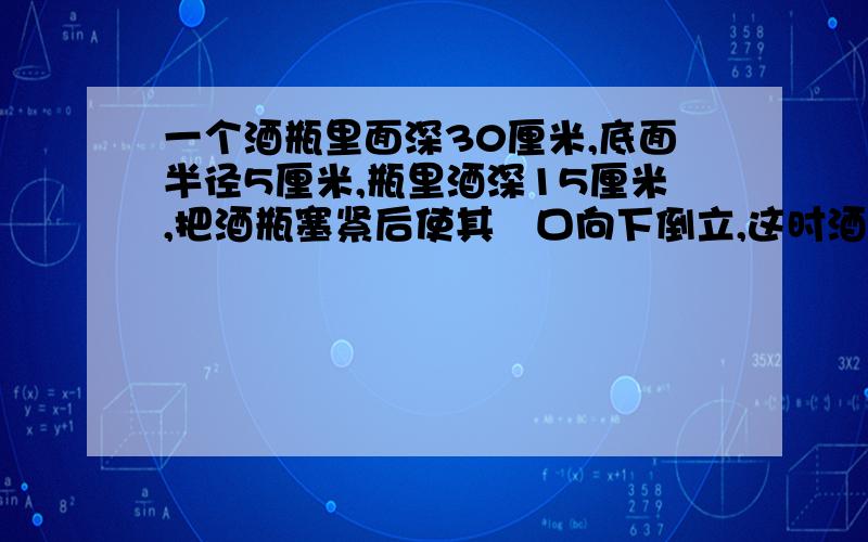 一个酒瓶里面深30厘米,底面半径5厘米,瓶里酒深15厘米,把酒瓶塞紧后使其甁口向下倒立,这时酒深25厘米,问酒瓶的容积？