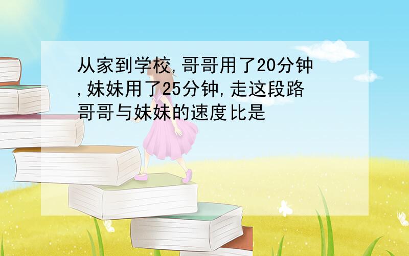 从家到学校,哥哥用了20分钟,妹妹用了25分钟,走这段路哥哥与妹妹的速度比是