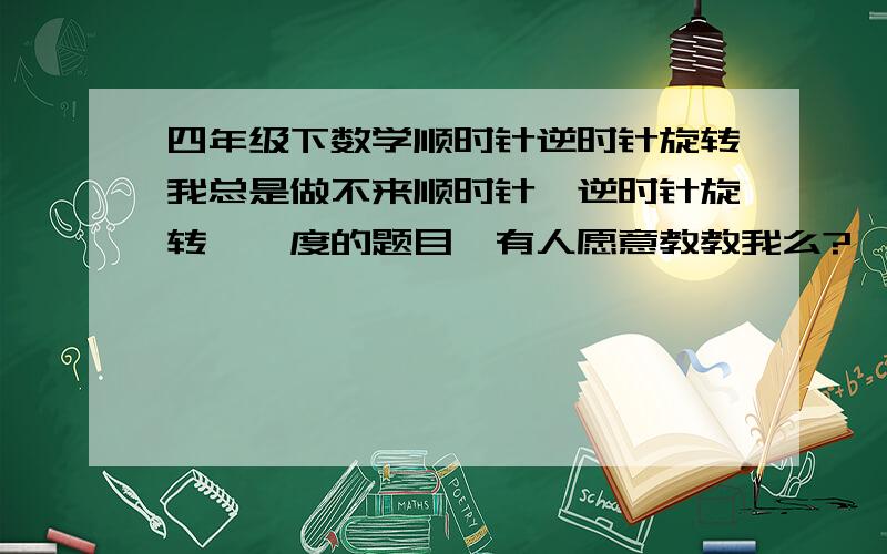 四年级下数学顺时针逆时针旋转我总是做不来顺时针、逆时针旋转××度的题目,有人愿意教教我么?