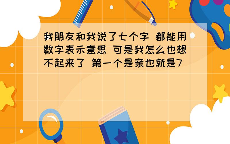 我朋友和我说了七个字 都能用数字表示意思 可是我怎么也想不起来了 第一个是亲也就是7