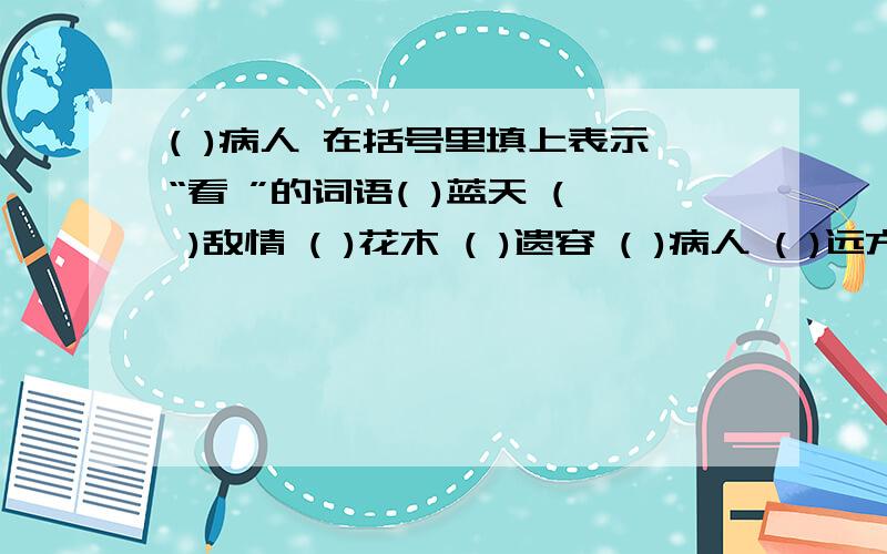 ( )病人 在括号里填上表示“看 ”的词语( )蓝天 ( )敌情 ( )花木 ( )遗容 ( )病人 ( )远方要求:1.填上表示“看”的词语.2.以上的词语不能重复.