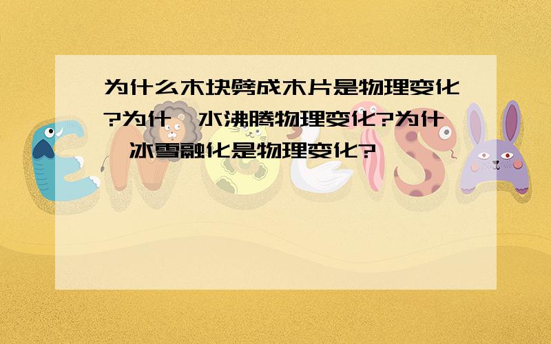 为什么木块劈成木片是物理变化?为什麽水沸腾物理变化?为什麽冰雪融化是物理变化?