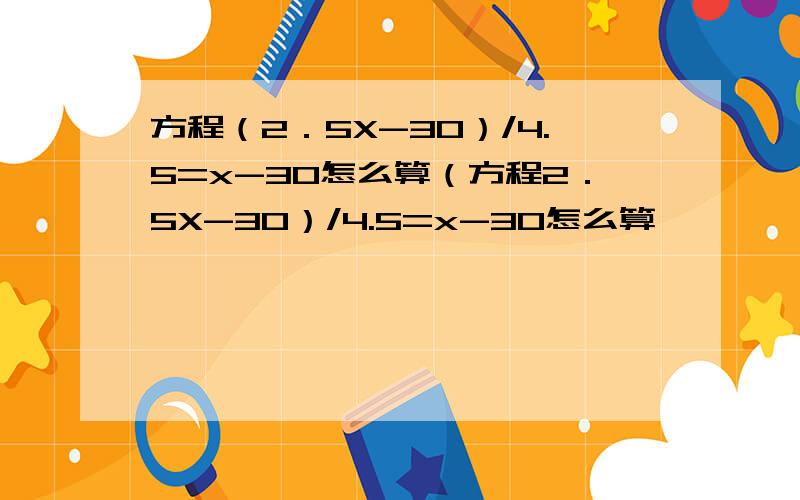 方程（2．5X-30）/4.5=x-30怎么算（方程2．5X-30）/4.5=x-30怎么算