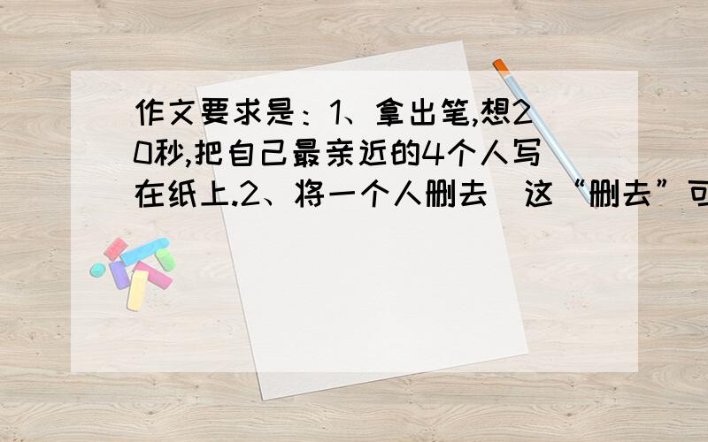 作文要求是：1、拿出笔,想20秒,把自己最亲近的4个人写在纸上.2、将一个人删去（这“删去”可以理解为“死亡”）3、将每一个人依次删去.（按在你心中的地位）4、回味过程,写出作文.