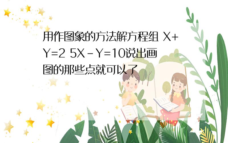 用作图象的方法解方程组 X+Y=2 5X-Y=10说出画图的那些点就可以了