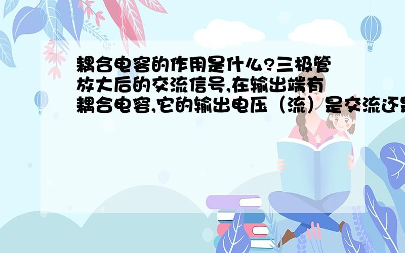 耦合电容的作用是什么?三极管放大后的交流信号,在输出端有耦合电容,它的输出电压（流）是交流还是直流?