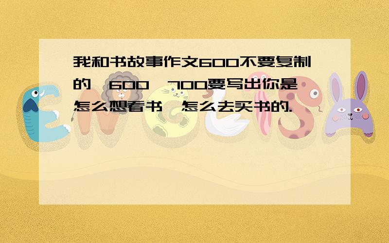 我和书故事作文600不要复制的,600—700要写出你是怎么想看书,怎么去买书的.