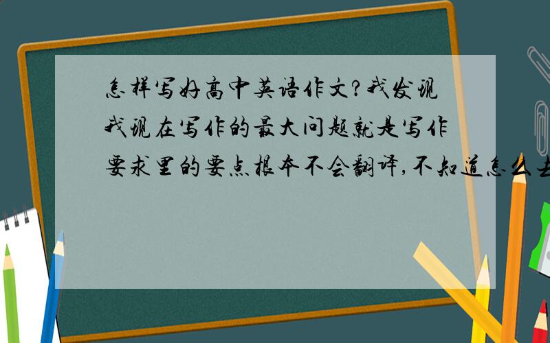 怎样写好高中英语作文?我发现我现在写作的最大问题就是写作要求里的要点根本不会翻译,不知道怎么去表达出来.针对这种情况,我应该怎么办?