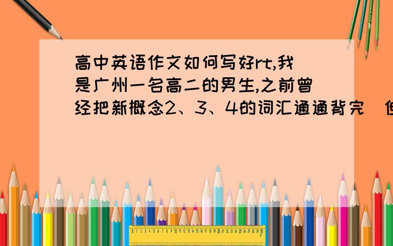 高中英语作文如何写好rt,我是广州一名高二的男生,之前曾经把新概念2、3、4的词汇通通背完（但也仅限于词汇）,阅读方面基本每什么问题,英语考试分数一般也还可以,就是作文实在不怎么样