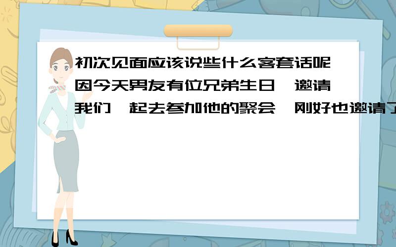 初次见面应该说些什么客套话呢因今天男友有位兄弟生日,邀请我们一起去参加他的聚会,刚好也邀请了他（大哥）在外面认识的,关系很好,而且在工作还有生活上都很帮助他,我想初次见面在