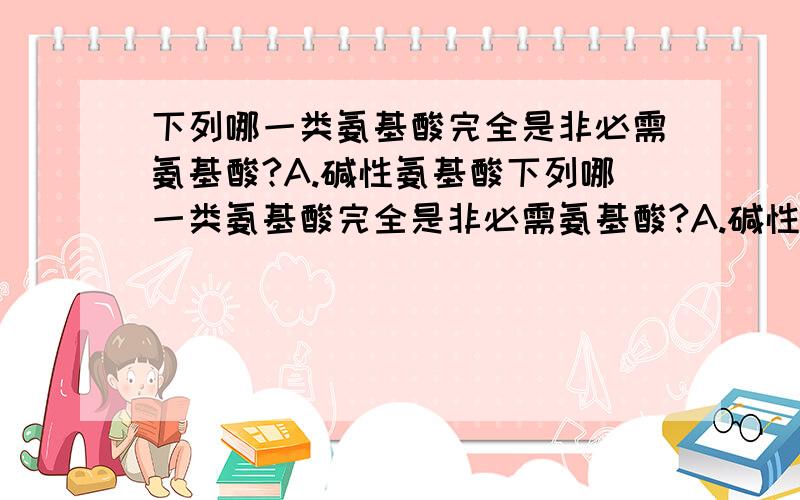 下列哪一类氨基酸完全是非必需氨基酸?A.碱性氨基酸下列哪一类氨基酸完全是非必需氨基酸?A.碱性氨基酸 　B含硫氨基酸 　C.分支氨基酸　D.芳香族氨基酸　E.以上四种答案都不对