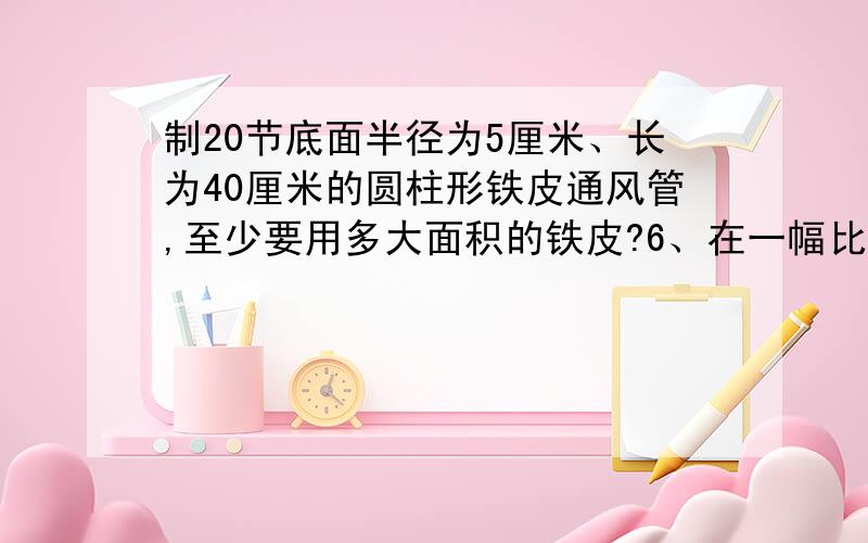 制20节底面半径为5厘米、长为40厘米的圆柱形铁皮通风管,至少要用多大面积的铁皮?6、在一幅比例尺是1：5000000的图上,量得甲城到乙城的距离是9厘米.一辆汽车从甲城开往乙城,每时行驶80千米