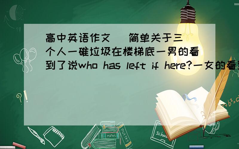 高中英语作文   简单关于三个人一碓垃圾在楼梯底一男的看到了说who has left if here?一女的看到了说what a mess?然后一小孩看到了,把它拾起并扔进垃圾箱然后两个大人就脸红的看着小孩扔垃圾