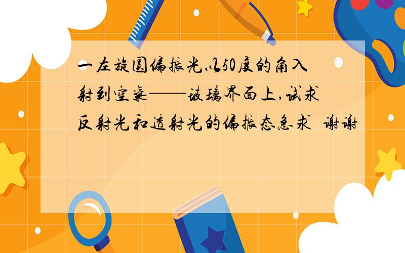 一左旋圆偏振光以50度的角入射到空气——玻璃界面上,试求反射光和透射光的偏振态急求  谢谢