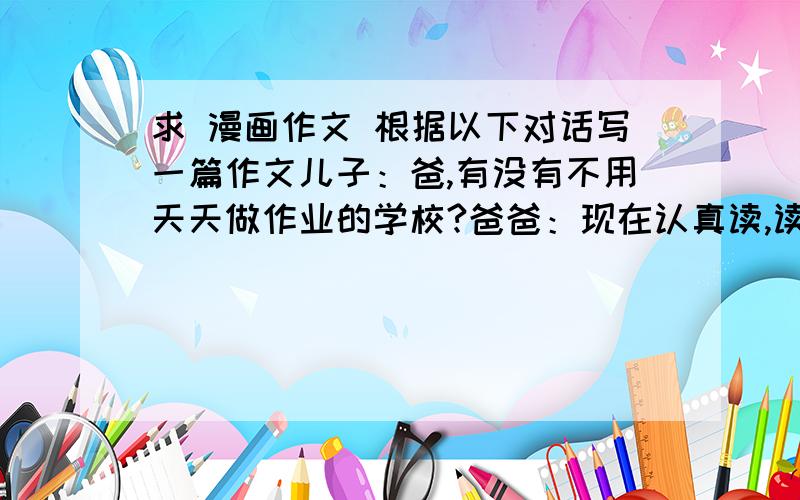 求 漫画作文 根据以下对话写一篇作文儿子：爸,有没有不用天天做作业的学校?爸爸：现在认真读,读到大学就不用读了!儿子：我要读大学,不读小学……我要求要一些名人名言和名人对此的看