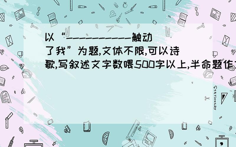 以“----------触动了我”为题,文体不限,可以诗歌,写叙述文字数喂500字以上,半命题作文