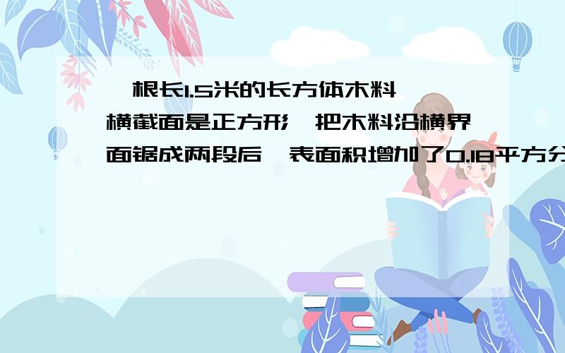 一根长1.5米的长方体木料,横截面是正方形,把木料沿横界面锯成两段后,表面积增加了0.18平方分米.求原来