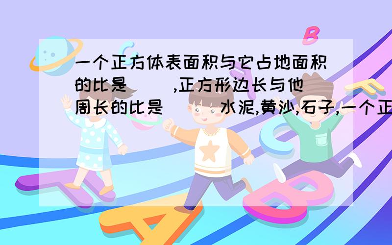 一个正方体表面积与它占地面积的比是（ ）,正方形边长与他周长的比是（ ） 水泥,黄沙,石子,一个正方体表面积与它占地面积的比是（ ）,正方形边长与他周长的比是（ ）水泥,黄沙,石子,按