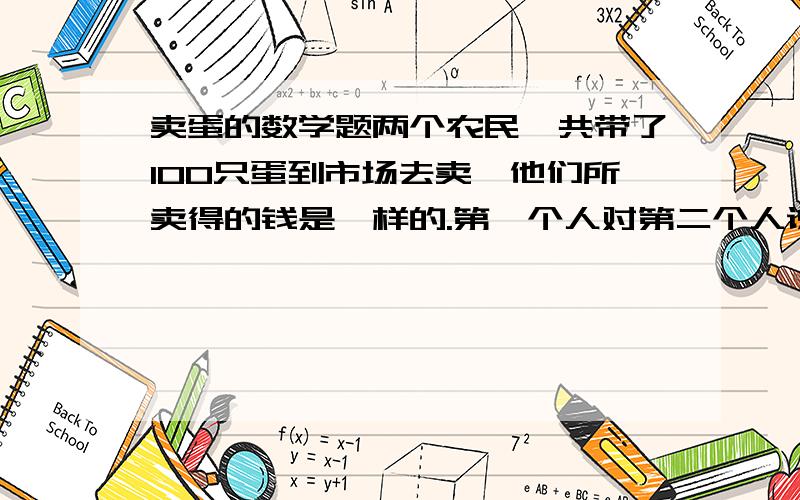 卖蛋的数学题两个农民一共带了100只蛋到市场去卖,他们所卖得的钱是一样的.第一个人对第二个人说 假若我有像你那么多的蛋 我可以卖得15马克.第二个人说 假若我有了你这些蛋我只能卖得 6