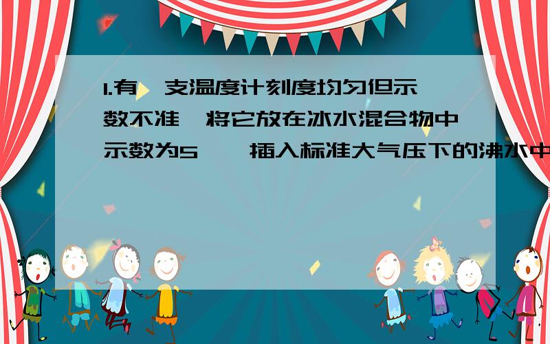 1.有一支温度计刻度均匀但示数不准,将它放在冰水混合物中示数为5℃,插入标准大气压下的沸水中示数为95℃,若将它放在某液体中示数为23℃,则该液体的实际温度是?2.人们把________℃称为绝对