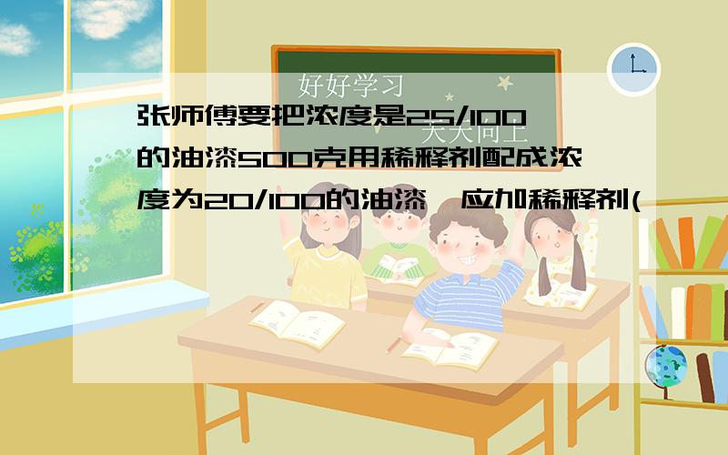 张师傅要把浓度是25/100的油漆500克用稀释剂配成浓度为20/100的油漆,应加稀释剂(