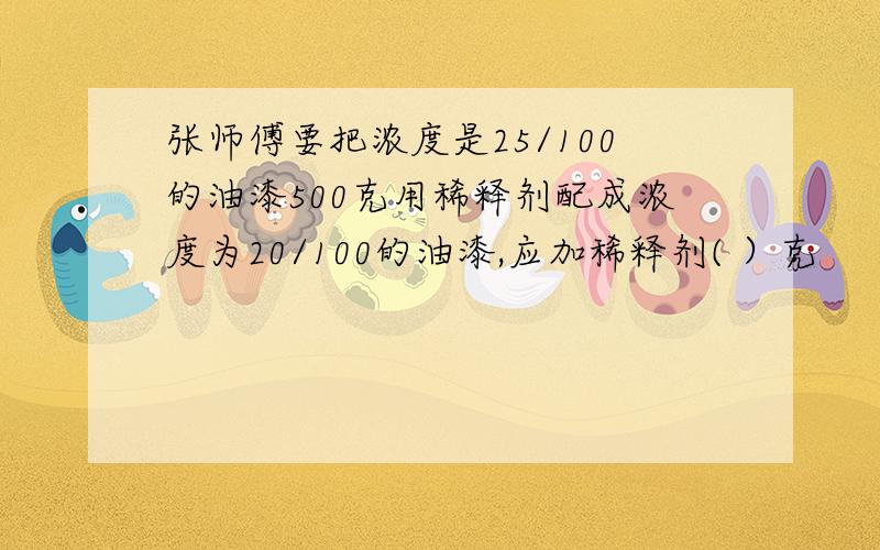 张师傅要把浓度是25/100的油漆500克用稀释剂配成浓度为20/100的油漆,应加稀释剂( ）克